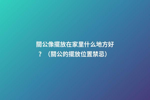 關公像擺放在家里什么地方好？（關公的擺放位置禁忌）